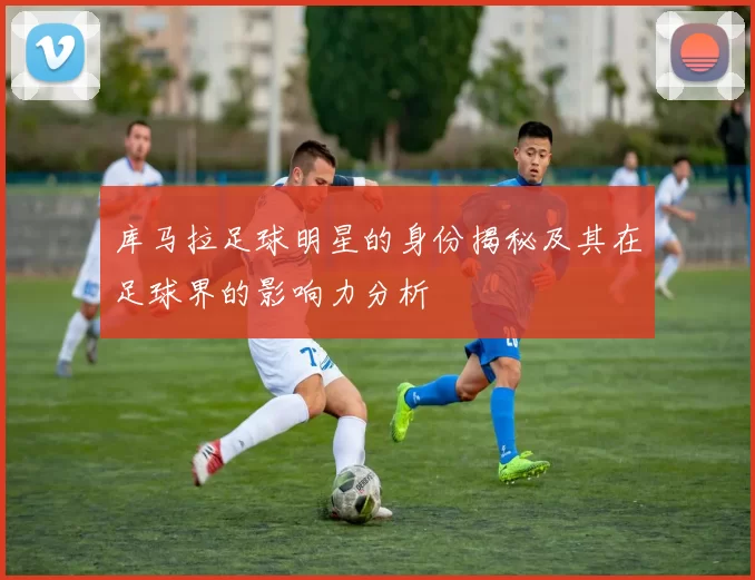 库马拉足球明星的身份揭秘及其在足球界的影响力分析