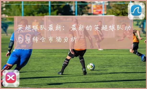 英超球队最新：最新的英超球队动态与转会市场分析