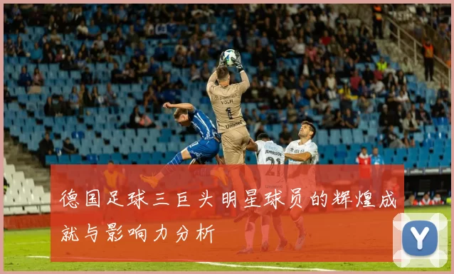 德国足球三巨头明星球员的辉煌成就与影响力分析