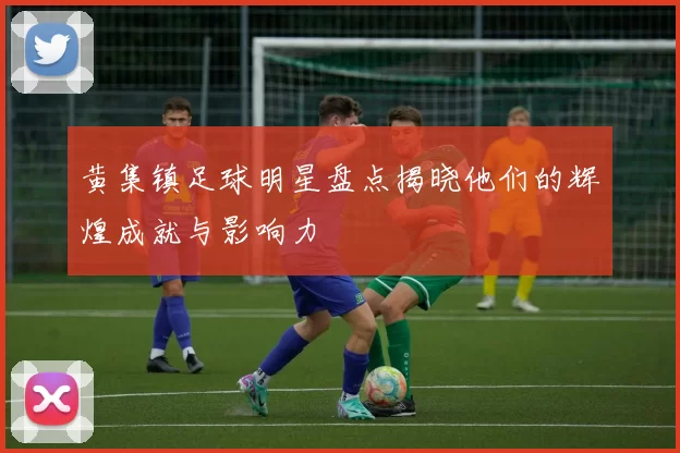 黄集镇足球明星盘点揭晓他们的辉煌成就与影响力
