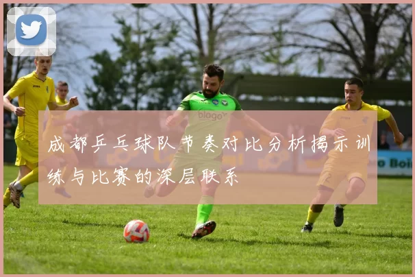 成都乒乓球队节奏对比分析揭示训练与比赛的深层联系