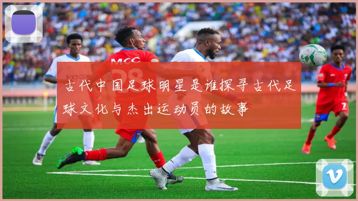 古代中国足球明星是谁探寻古代足球文化与杰出运动员的故事