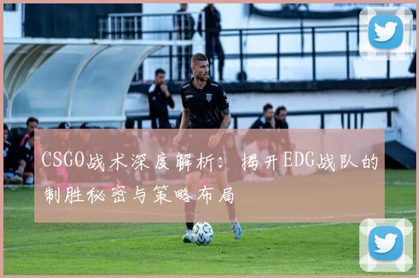 CSGO战术深度解析：揭开EDG战队的制胜秘密与策略布局