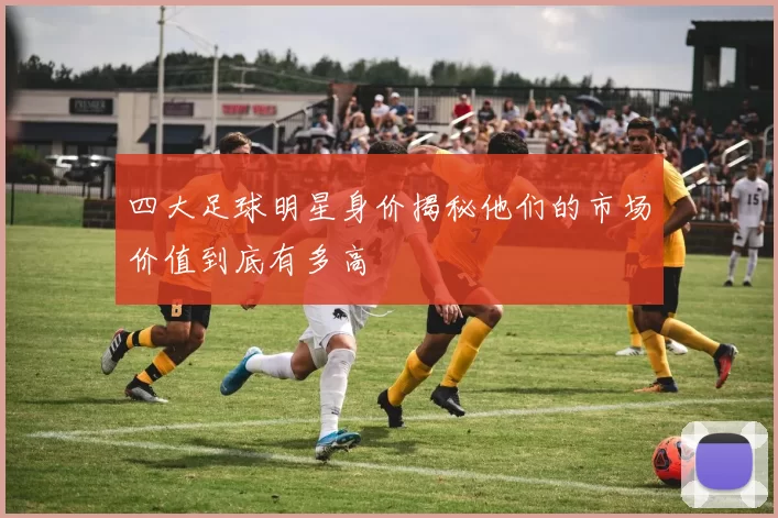 四大足球明星身价揭秘他们的市场价值到底有多高