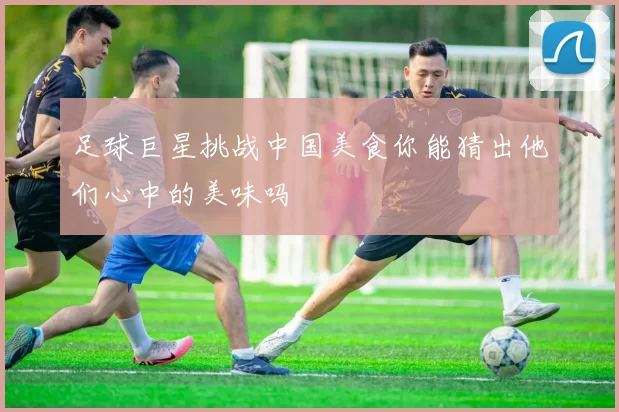 足球巨星挑战中国美食你能猜出他们心中的美味吗