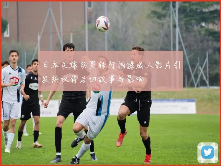 日本足球明星转行拍摄成人影片引发热议背后的故事与影响