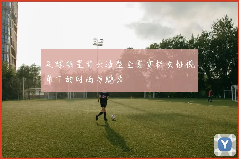 足球明星背头造型全景赏析女性视角下的时尚与魅力