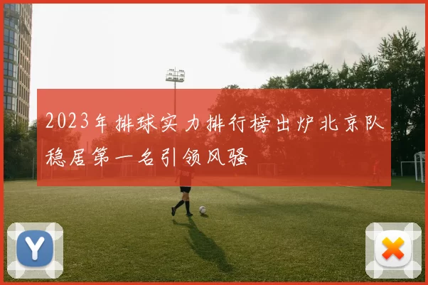 2023年排球实力排行榜出炉北京队稳居第一名引领风骚