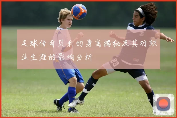 足球传奇贝利的身高揭秘及其对职业生涯的影响分析