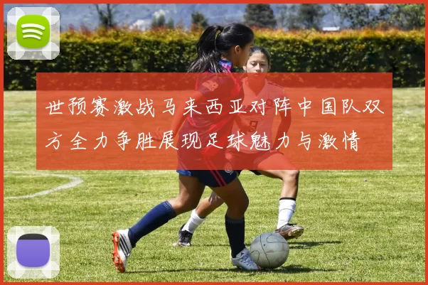 世预赛激战马来西亚对阵中国队双方全力争胜展现足球魅力与激情