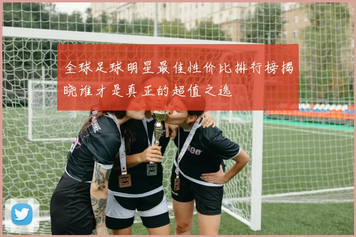 全球足球明星最佳性价比排行榜揭晓谁才是真正的超值之选