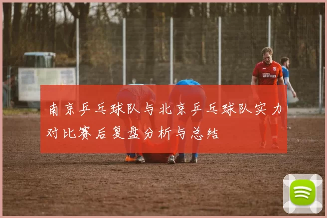 南京乒乓球队与北京乒乓球队实力对比赛后复盘分析与总结