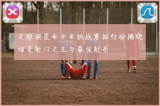 足球明星命中率挑战赛排行榜揭晓谁是射门之王与最佳射手