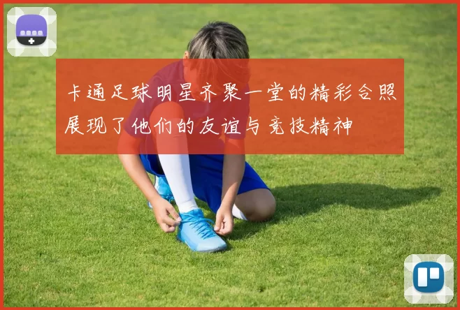 卡通足球明星齐聚一堂的精彩合照展现了他们的友谊与竞技精神