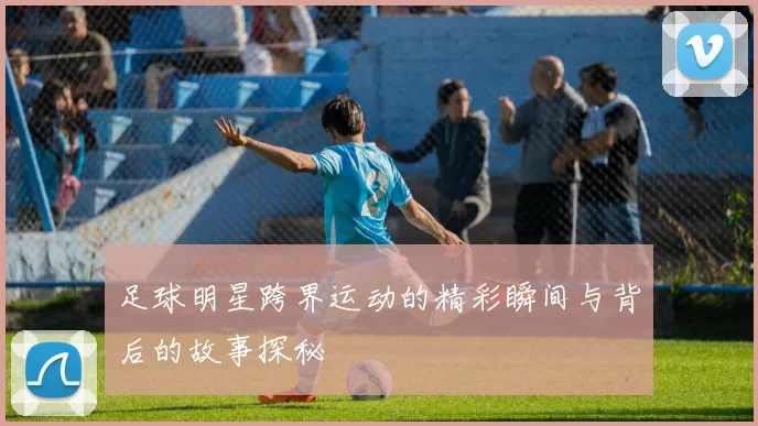 足球明星跨界运动的精彩瞬间与背后的故事探秘