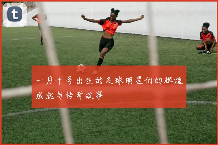 一月十号出生的足球明星们的辉煌成就与传奇故事
