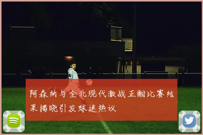 阿森纳与全北现代激战正酣比赛结果揭晓引发球迷热议