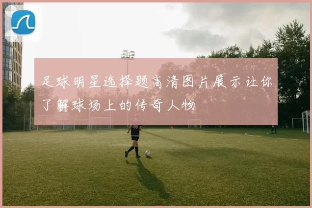 足球明星选择题高清图片展示让你了解球场上的传奇人物