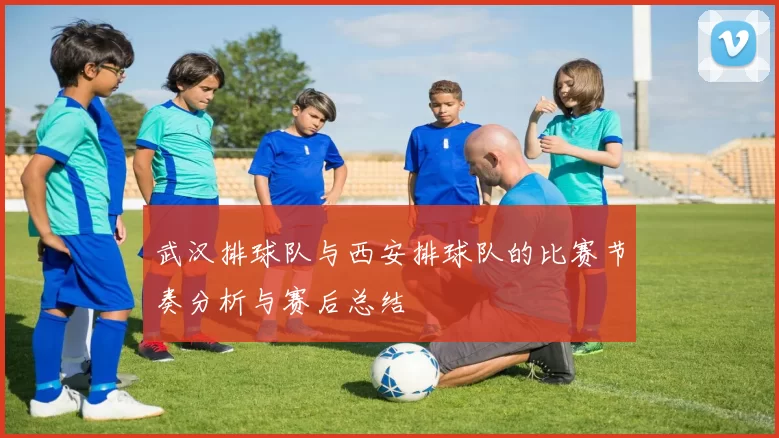 武汉排球队与西安排球队的比赛节奏分析与赛后总结