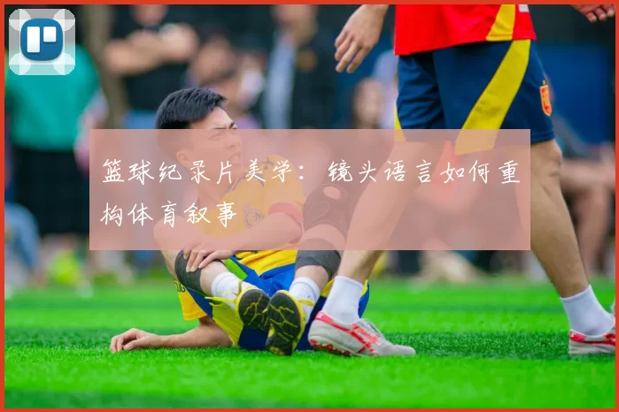 篮球纪录片美学：镜头语言如何重构体育叙事