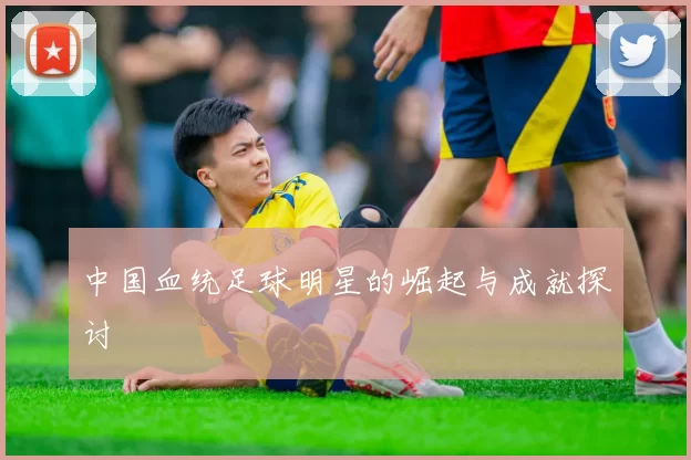 中国血统足球明星的崛起与成就探讨