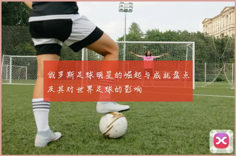 俄罗斯足球明星的崛起与成就盘点及其对世界足球的影响
