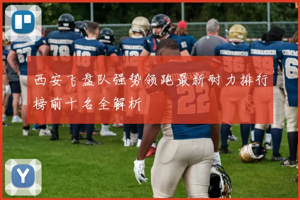 西安飞盘队强势领跑最新耐力排行榜前十名全解析