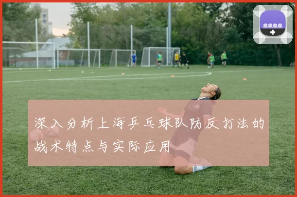深入分析上海乒乓球队防反打法的战术特点与实际应用
