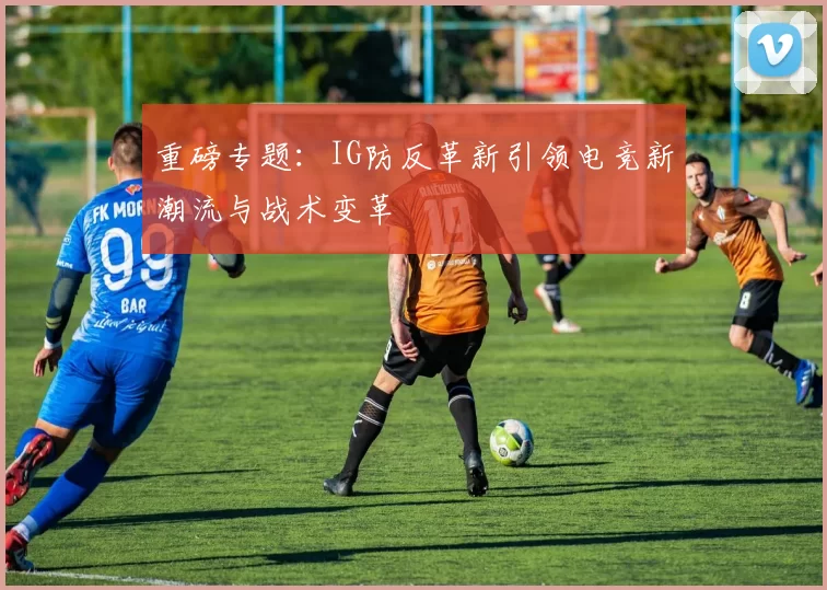 重磅专题：IG防反革新引领电竞新潮流与战术变革