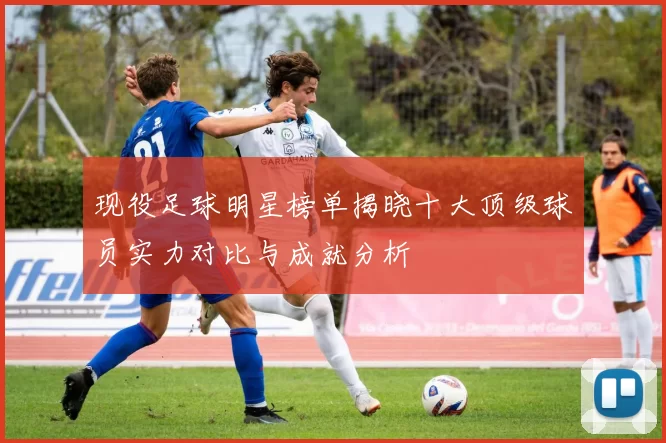 现役足球明星榜单揭晓十大顶级球员实力对比与成就分析