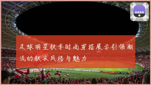 足球明星秋季时尚穿搭展示引领潮流的秋衣风格与魅力