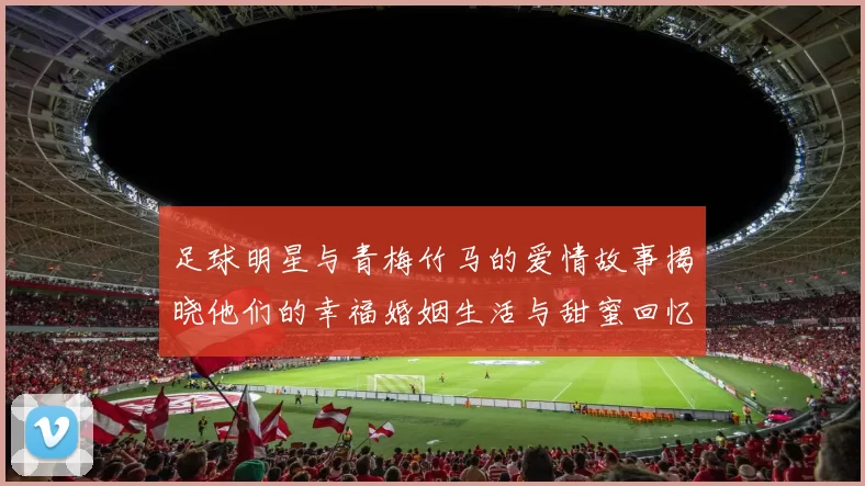 足球明星与青梅竹马的爱情故事揭晓他们的幸福婚姻生活与甜蜜回忆