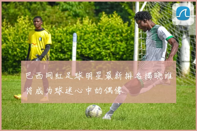 巴西网红足球明星最新排名揭晓谁将成为球迷心中的偶像