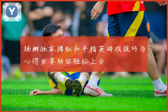 杨娜独家揭秘和平精英游戏技巧与心得分享助你轻松上分