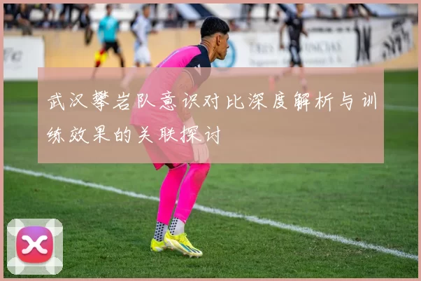 武汉攀岩队意识对比深度解析与训练效果的关联探讨