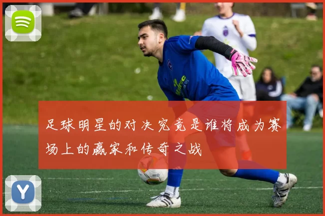 足球明星的对决究竟是谁将成为赛场上的赢家和传奇之战