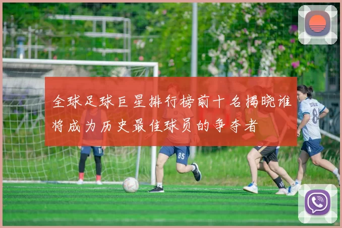全球足球巨星排行榜前十名揭晓谁将成为历史最佳球员的争夺者