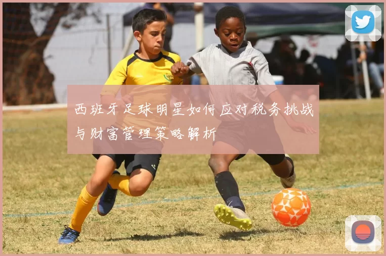 西班牙足球明星如何应对税务挑战与财富管理策略解析