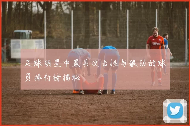 足球明星中最具攻击性与狠劲的球员排行榜揭秘