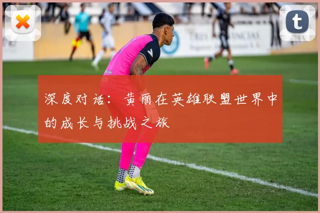 深度对话：黄丽在英雄联盟世界中的成长与挑战之旅