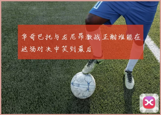 华奇巴托与龙尼昂激战正酣谁能在这场对决中笑到最后