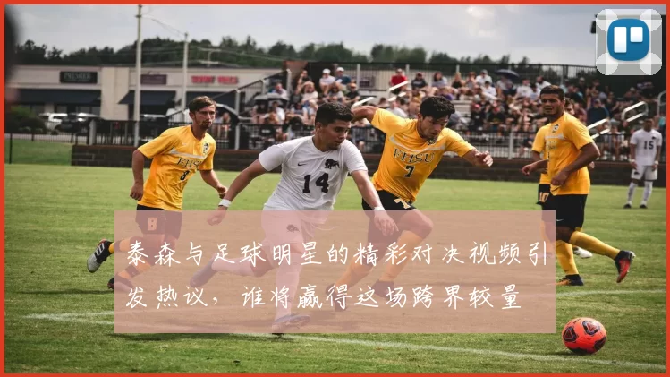 泰森与足球明星的精彩对决视频引发热议，谁将赢得这场跨界较量