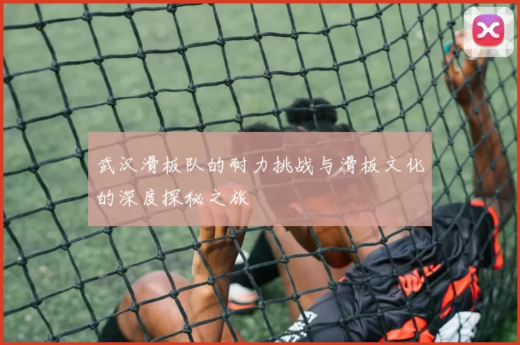 武汉滑板队的耐力挑战与滑板文化的深度探秘之旅