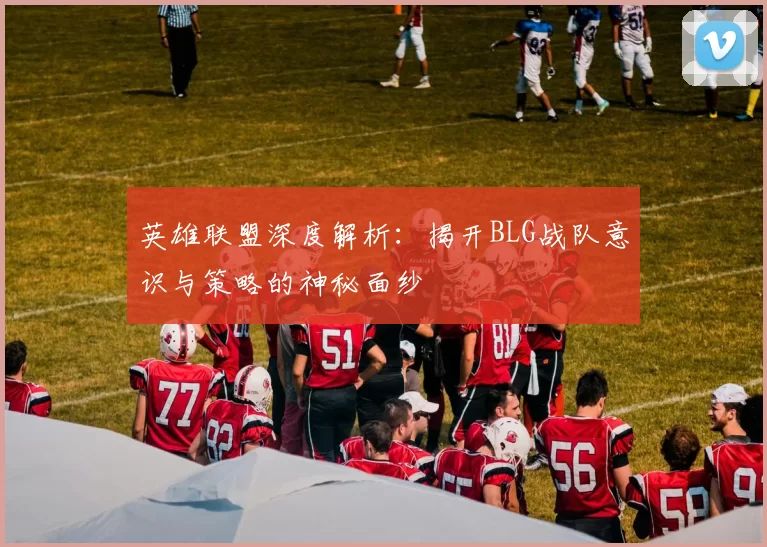 英雄联盟深度解析：揭开BLG战队意识与策略的神秘面纱