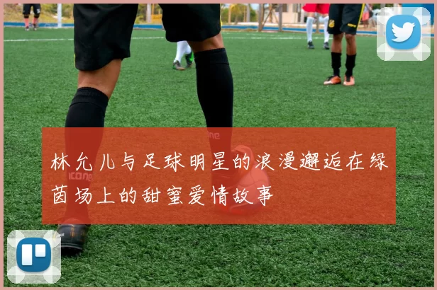 林允儿与足球明星的浪漫邂逅在绿茵场上的甜蜜爱情故事