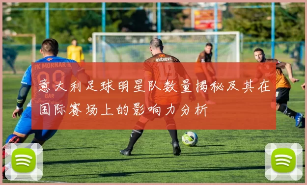 意大利足球明星队数量揭秘及其在国际赛场上的影响力分析