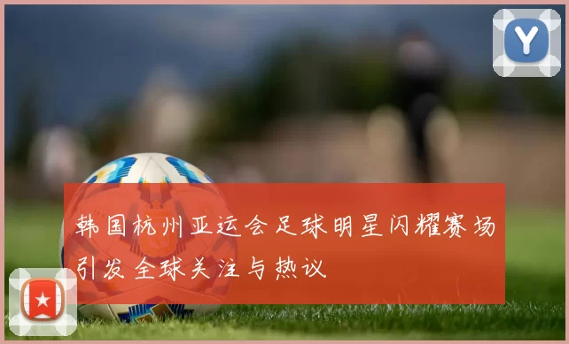 韩国杭州亚运会足球明星闪耀赛场引发全球关注与热议