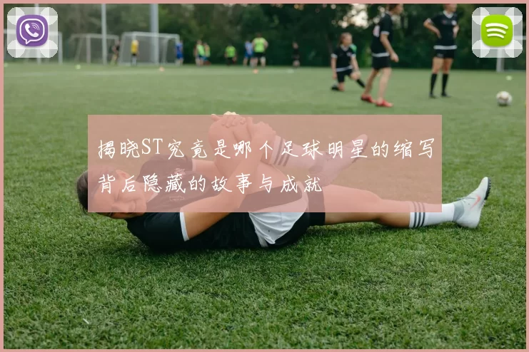 揭晓ST究竟是哪个足球明星的缩写背后隐藏的故事与成就