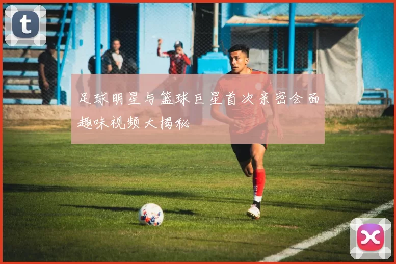 足球明星与篮球巨星首次亲密会面趣味视频大揭秘