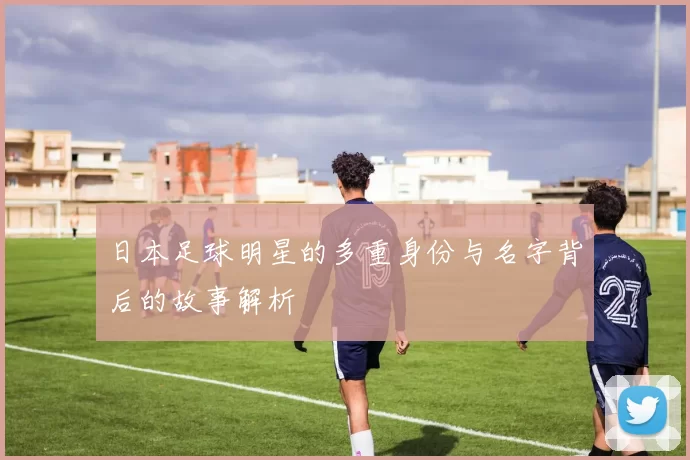 日本足球明星的多重身份与名字背后的故事解析
